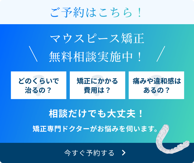 ご予約はこちら！　マウスピース矯正無料相談実施中！　どのくらいで治るの？　矯正にかかる費用は？　痛みや違和感はあるの？　相談だけでも大丈夫！　矯正専門ドクターがお悩みを伺います。　今すぐ予約する