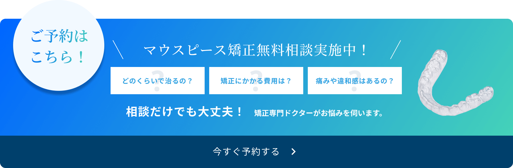 ご予約はこちら！　マウスピース矯正無料相談実施中！　どのくらいで治るの？　矯正にかかる費用は？　痛みや違和感はあるの？　相談だけでも大丈夫！　矯正専門ドクターがお悩みを伺います。　今すぐ予約する